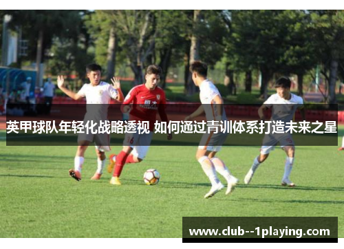 英甲球队年轻化战略透视 如何通过青训体系打造未来之星 英甲球队年轻化战略透视 如何通过青训体系打造未来之星