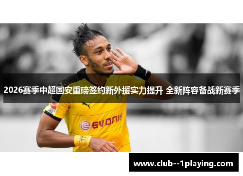 2026赛季中超国安重磅签约新外援实力提升 全新阵容备战新赛季