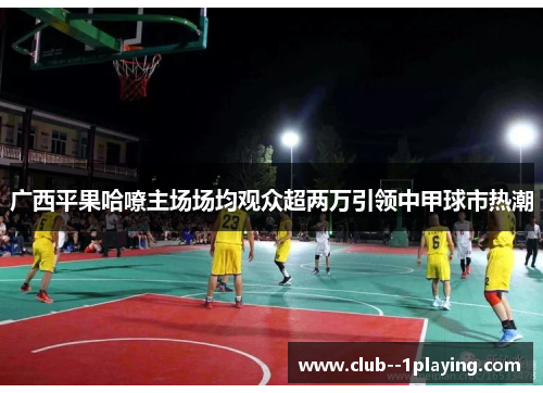 广西平果哈嘹主场场均观众超两万引领中甲球市热潮 广西平果哈嘹主场场均观众超两万引领中甲球市热潮